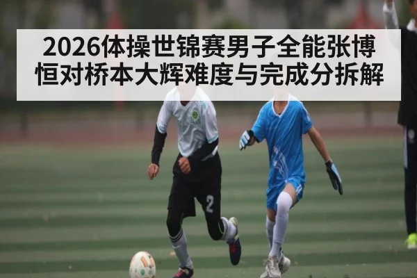 2026体操世锦赛男子全能张博恒对桥本大辉难度与完成分拆解